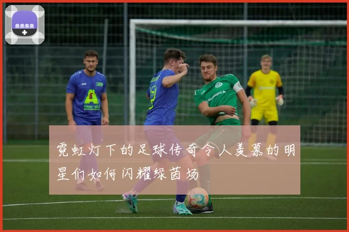 霓虹灯下的足球传奇令人羡慕的明星们如何闪耀绿茵场