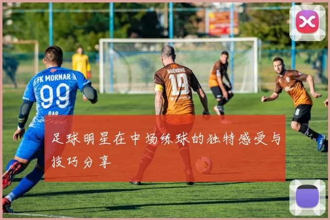 足球明星在中场练球的独特感受与技巧分享