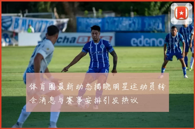 体育圈最新动态揭晓明星运动员转会消息与赛事安排引发热议