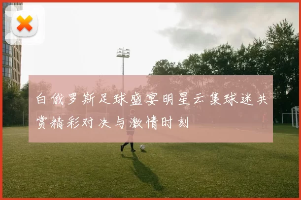 白俄罗斯足球盛宴明星云集球迷共赏精彩对决与激情时刻