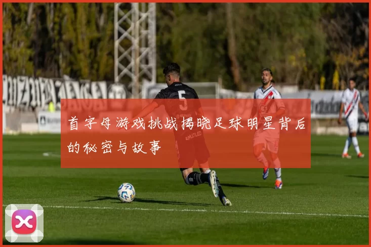 首字母游戏挑战揭晓足球明星背后的秘密与故事