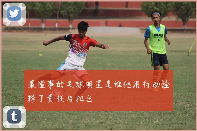 最懂事的足球明星是谁他用行动诠释了责任与担当