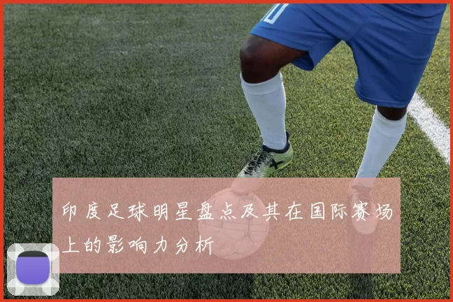 印度足球明星盘点及其在国际赛场上的影响力分析