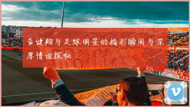 黄健翔与足球明星的精彩瞬间与深厚情谊探秘