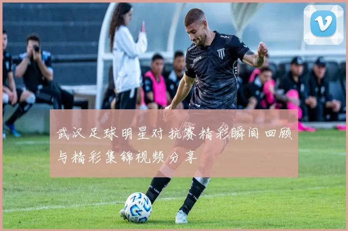 武汉足球明星对抗赛精彩瞬间回顾与精彩集锦视频分享