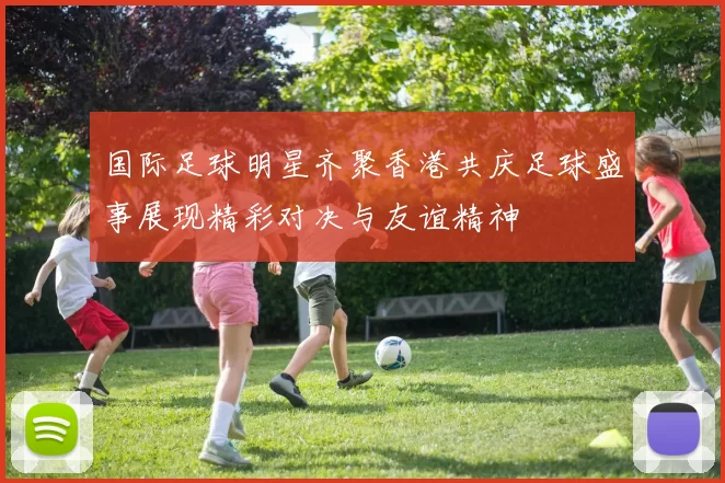 国际足球明星齐聚香港共庆足球盛事展现精彩对决与友谊精神