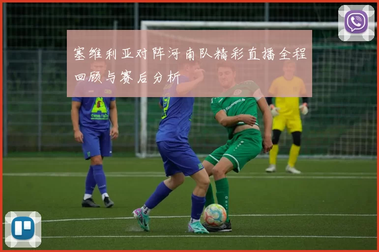 塞维利亚对阵河南队精彩直播全程回顾与赛后分析