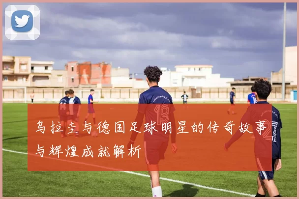 乌拉圭与德国足球明星的传奇故事与辉煌成就解析