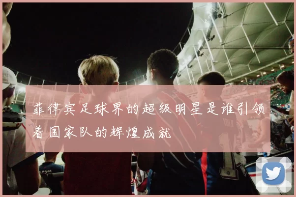 菲律宾足球界的超级明星是谁引领着国家队的辉煌成就