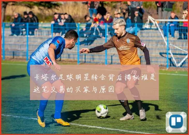 卡塔尔足球明星转会背后揭秘谁是这笔交易的买家与原因