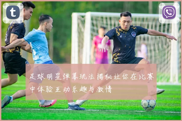 足球明星弹幕玩法揭秘让你在比赛中体验互动乐趣与激情