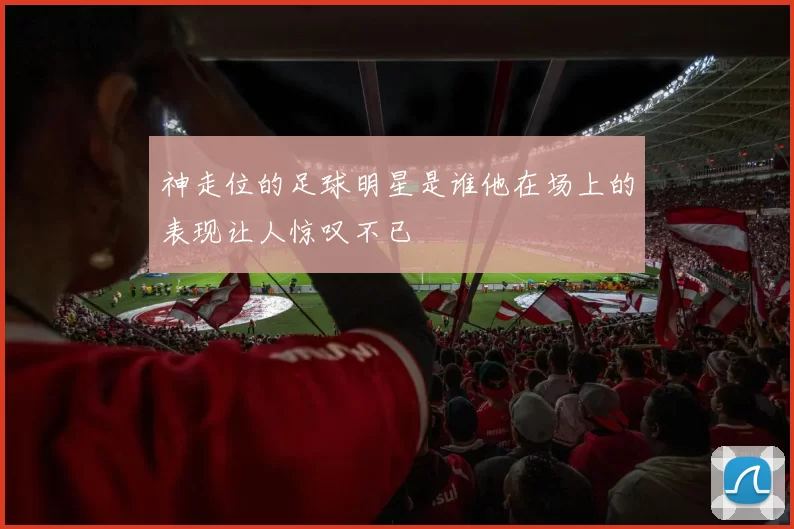 神走位的足球明星是谁他在场上的表现让人惊叹不已