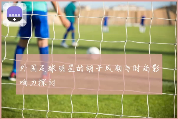 外国足球明星的胡子风潮与时尚影响力探讨