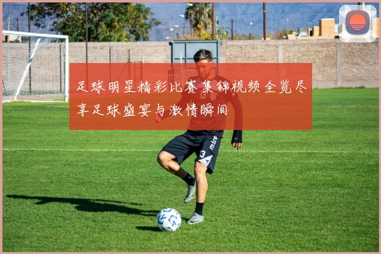 足球明星精彩比赛集锦视频全览尽享足球盛宴与激情瞬间