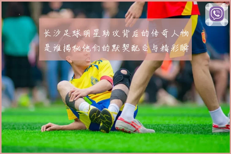 长沙足球明星助攻背后的传奇人物是谁揭秘他们的默契配合与精彩瞬间