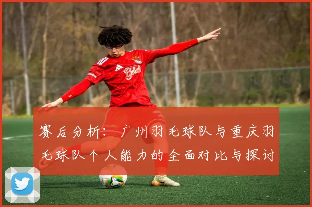 赛后分析：广州羽毛球队与重庆羽毛球队个人能力的全面对比与探讨