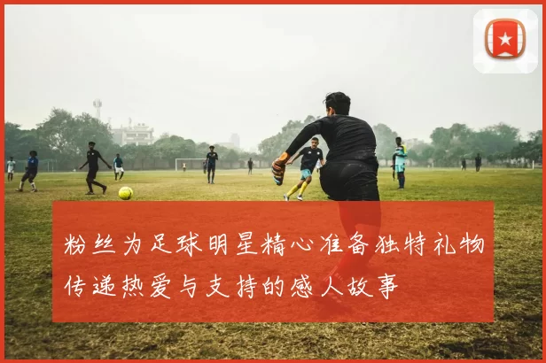 粉丝为足球明星精心准备独特礼物传递热爱与支持的感人故事