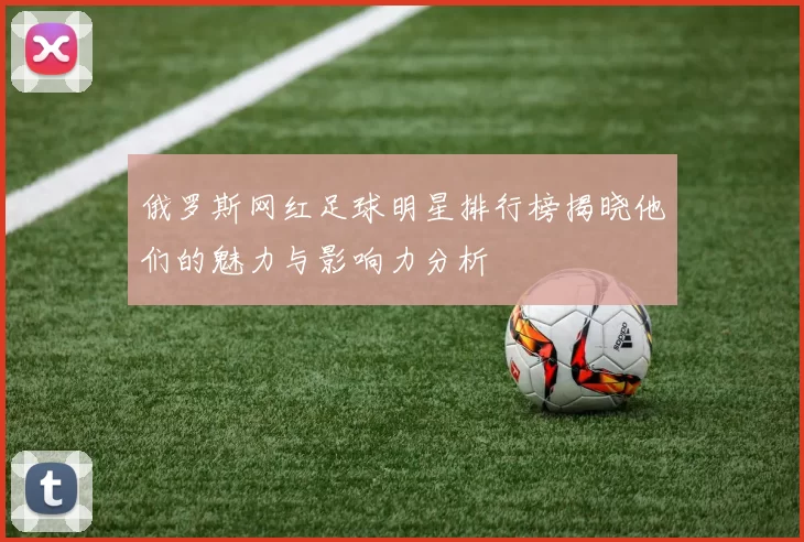 俄罗斯网红足球明星排行榜揭晓他们的魅力与影响力分析