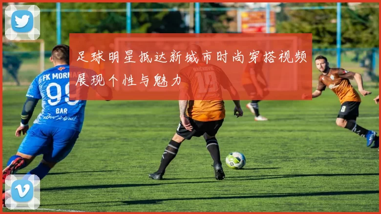 足球明星抵达新城市时尚穿搭视频展现个性与魅力