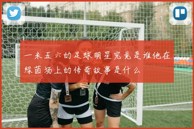 一米五六的足球明星究竟是谁他在绿茵场上的传奇故事是什么