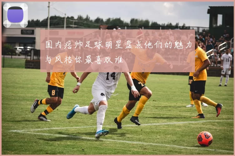 国内痞帅足球明星盘点他们的魅力与风格你最喜欢谁