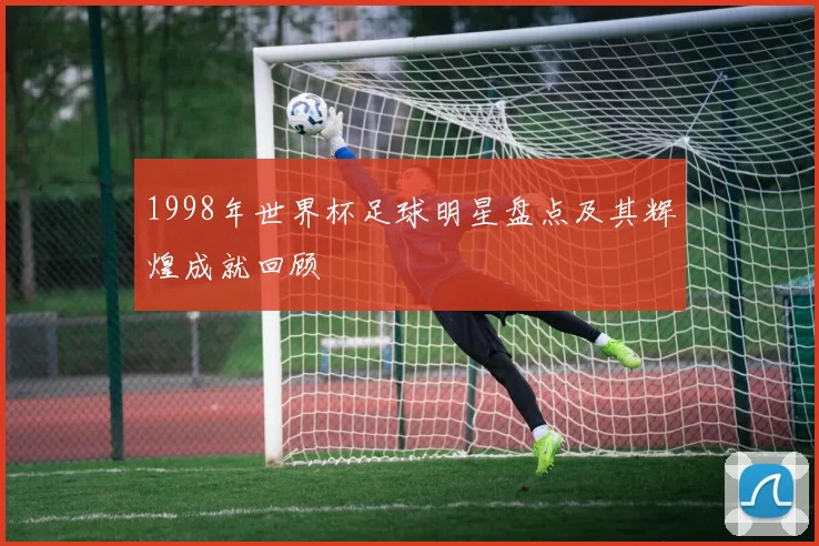 1998年世界杯足球明星盘点及其辉煌成就回顾