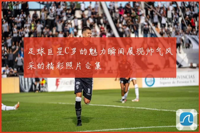 足球巨星C罗的魅力瞬间展现帅气风采的精彩照片合集