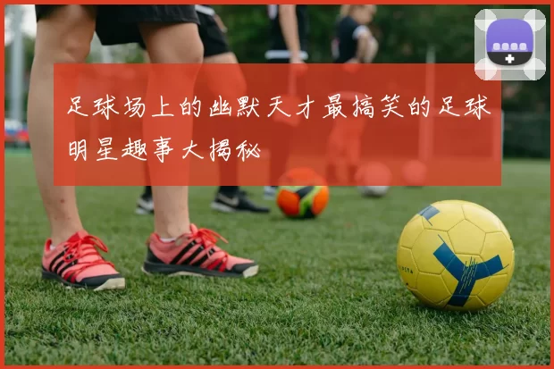 足球场上的幽默天才最搞笑的足球明星趣事大揭秘