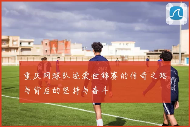 重庆网球队逆袭世锦赛的传奇之路与背后的坚持与奋斗