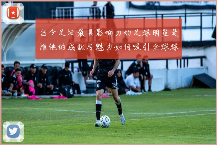 当今足坛最具影响力的足球明星是谁他的成就与魅力如何吸引全球球迷