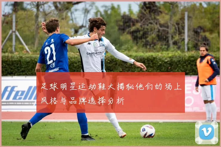 足球明星运动鞋大揭秘他们的场上风格与品牌选择分析