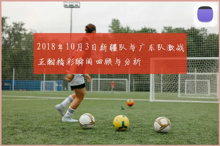 2018年10月3日新疆队与广东队激战正酣精彩瞬间回顾与分析