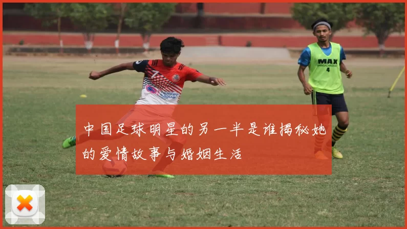 中国足球明星的另一半是谁揭秘她的爱情故事与婚姻生活