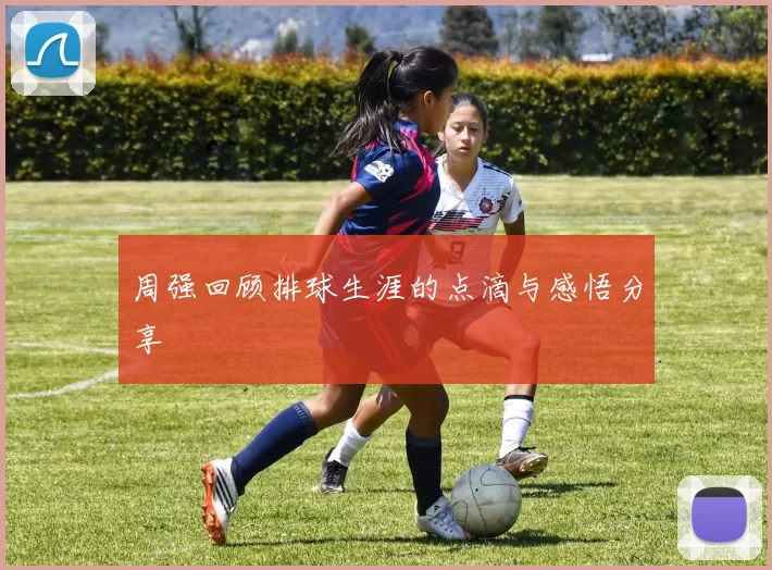 周强回顾排球生涯的点滴与感悟分享