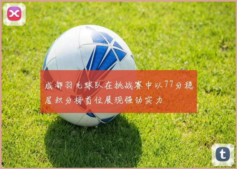 成都羽毛球队在挑战赛中以77分稳居积分榜首位展现强劲实力
