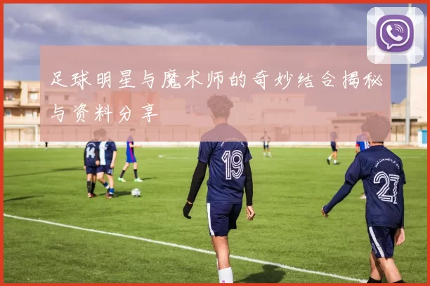 足球明星与魔术师的奇妙结合揭秘与资料分享