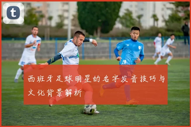西班牙足球明星的名字发音技巧与文化背景解析
