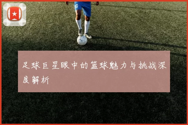 足球巨星眼中的篮球魅力与挑战深度解析