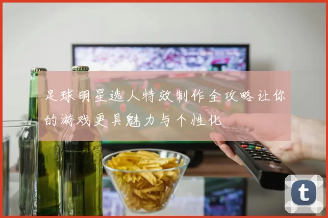 足球明星选人特效制作全攻略让你的游戏更具魅力与个性化