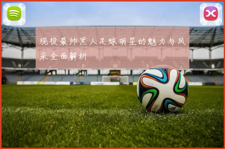 现役最帅黑人足球明星的魅力与风采全面解析