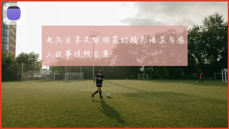 老兵分享足球明星的精彩语录与感人故事视频合集