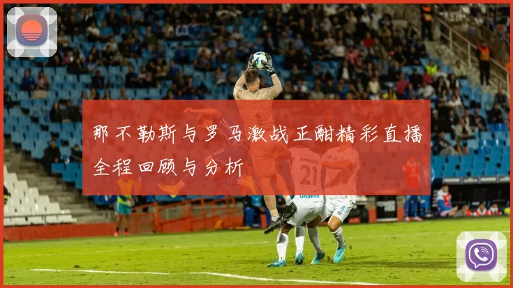 那不勒斯与罗马激战正酣精彩直播全程回顾与分析