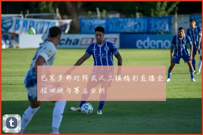巴塞罗那对阵武汉三镇精彩直播全程回顾与赛后分析