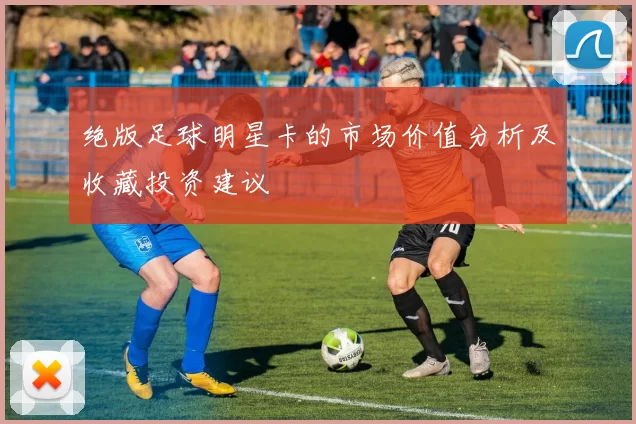 绝版足球明星卡的市场价值分析及收藏投资建议